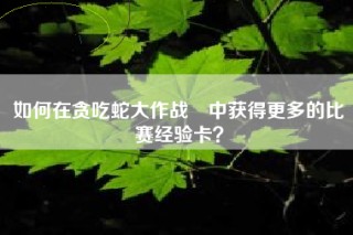 如何在贪吃蛇大作战®中获得更多的比赛经验卡？
