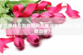 召唤神龙游戏如何在星河之战中进行策略调整？