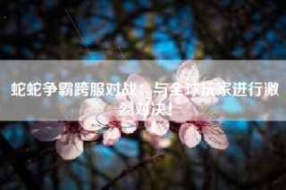 蛇蛇争霸跨服对战：与全球玩家进行激烈对决！