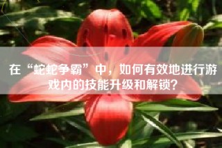 在“蛇蛇争霸”中，如何有效地进行游戏内的技能升级和解锁？