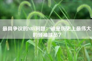 最具争议的NBA问题：谁是历史上最伟大的领袖球员？