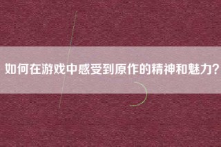 如何在游戏中感受到原作的精神和魅力？