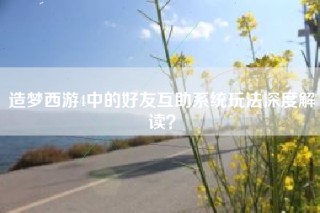 造梦西游4中的好友互助系统玩法深度解读？