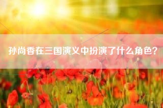 孙尚香在三国演义中扮演了什么角色？