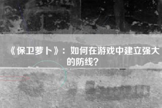 《保卫萝卜》：如何在游戏中建立强大的防线？