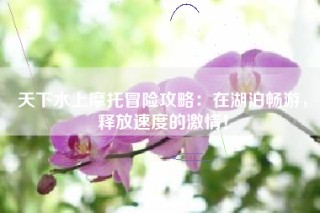 天下水上摩托冒险攻略：在湖泊畅游，释放速度的激情！