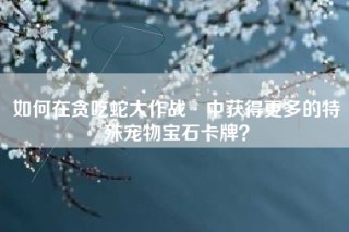 如何在贪吃蛇大作战®中获得更多的特殊宠物宝石卡牌？