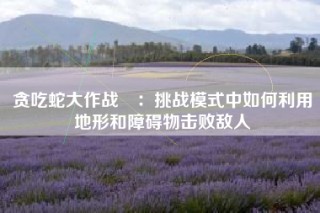贪吃蛇大作战®：挑战模式中如何利用地形和障碍物击败敌人
