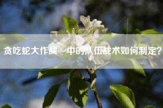 贪吃蛇大作战®中的队伍战术如何制定？