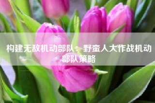 构建无敌机动部队：野蛮人大作战机动部队策略