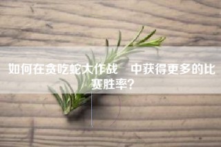 如何在贪吃蛇大作战®中获得更多的比赛胜率？