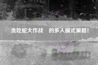 贪吃蛇大作战®的多人模式策略！