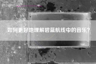 如何更好地理解碧蓝航线中的音乐？