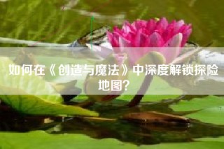 如何在《创造与魔法》中深度解锁探险地图？