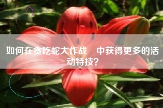 如何在贪吃蛇大作战®中获得更多的活动特技？