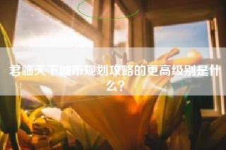 君临天下城市规划攻略的更高级别是什么？