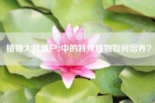 植物大战僵尸2中的特殊植物如何培养？