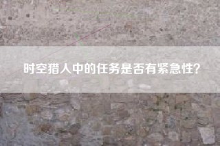 时空猎人中的任务是否有紧急性？