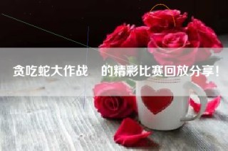 贪吃蛇大作战®的精彩比赛回放分享！