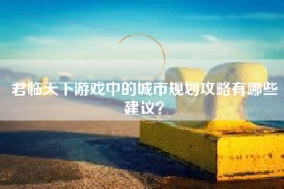 君临天下游戏中的城市规划攻略有哪些建议？