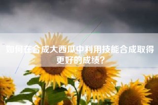 如何在合成大西瓜中利用技能合成取得更好的成绩？
