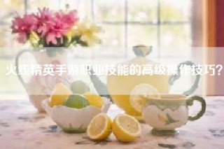 火线精英手游职业技能的高级操作技巧？