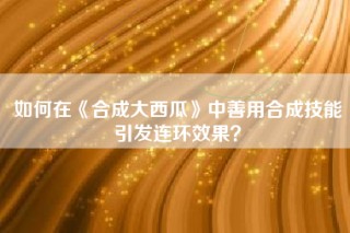 如何在《合成大西瓜》中善用合成技能引发连环效果？