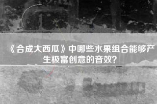 《合成大西瓜》中哪些水果组合能够产生极富创意的音效？