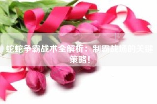 蛇蛇争霸战术全解析：制霸战场的关键策略！