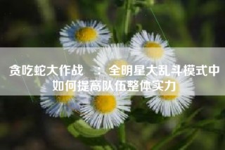 贪吃蛇大作战®：全明星大乱斗模式中如何提高队伍整体实力