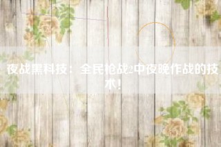 夜战黑科技：全民枪战2中夜晚作战的技术！