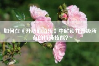 如何在《开心消消乐》中解锁并升级所有的特殊技能？
