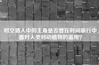 时空猎人中的主角是否曾在时间旅行中面对人类对动植物的滥用？