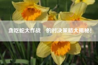 贪吃蛇大作战®的对决策略大揭秘！
