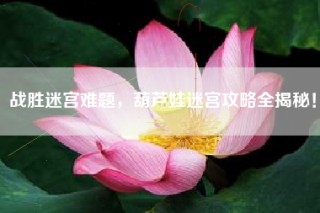 战胜迷宫难题，葫芦娃迷宫攻略全揭秘！