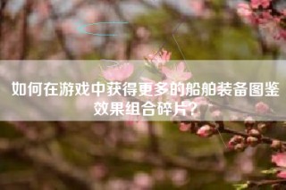 如何在游戏中获得更多的船舶装备图鉴效果组合碎片？