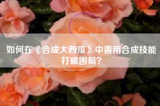 如何在《合成大西瓜》中善用合成技能打破困局？