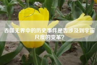 吞噬无界中的历史事件是否涉及到宇宙尺度的变革？