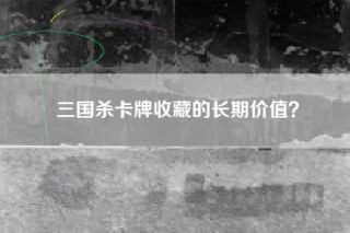 三国杀卡牌收藏的长期价值？