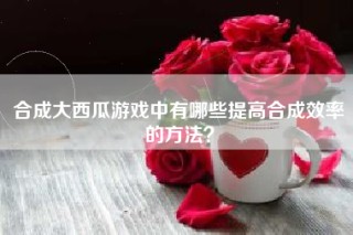 合成大西瓜游戏中有哪些提高合成效率的方法？