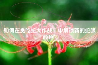 如何在贪吃蛇大作战®中解锁新的蛇眼颜色？