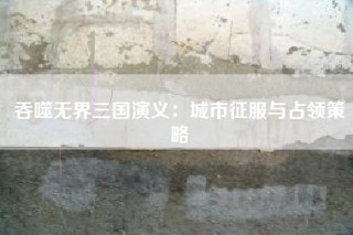 吞噬无界三国演义：城市征服与占领策略