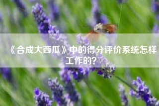 《合成大西瓜》中的得分评价系统怎样工作的？