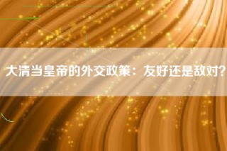 大清当皇帝的外交政策：友好还是敌对？