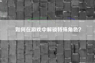 如何在游戏中解锁特殊角色？