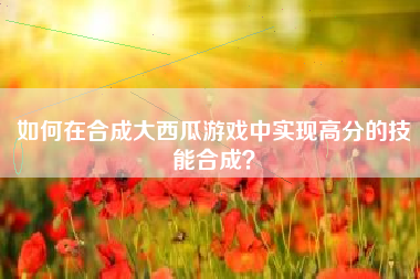 如何在合成大西瓜游戏中实现高分的技能合成？  第1张