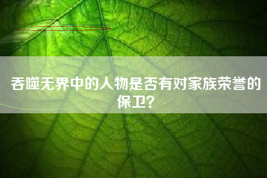 吞噬无界中的人物是否有对家族荣誉的保卫？  第1张