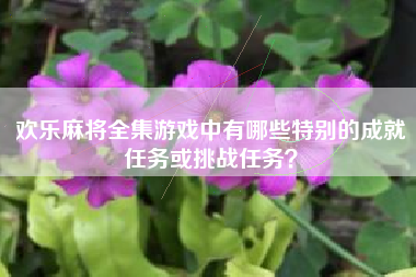 欢乐麻将全集游戏中有哪些特别的成就任务或挑战任务？  第1张