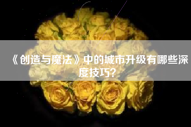 《创造与魔法》中的城市升级有哪些深度技巧？  第1张