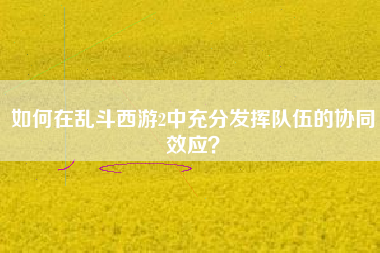 如何在乱斗西游2中充分发挥队伍的协同效应？  第1张